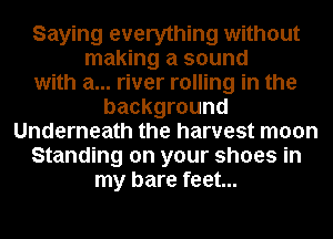 Saying everything without
making a sound
with a... river rolling in the
background
Underneath the harvest moon
Standing on your shoes in
my bare feet...