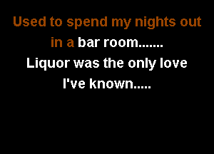 Used to spend my nights out
in a bar room .......
Liquor was the only love

I've known .....
