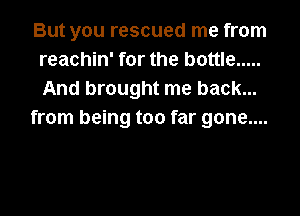 But you rescued me from
reachin' for the bottle .....
And brought me back...

from being too far gone....
