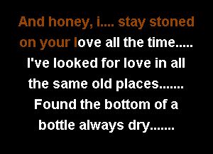 And honey, i.... stay stoned
on your love all the time .....
I've looked for love in all
the same old places .......
Found the bottom of a
bottle always dry .......