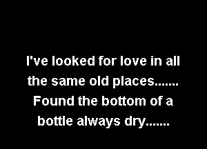 I've looked for love in all

the same old places .......
Found the bottom of a
bottle always dry .......