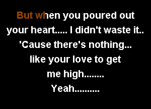 But when you poured out
your heart ..... I didn't waste it..
'Cause there's nothing...
like your love to get
me high ........

Yeah ..........