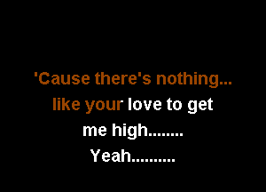 'Cause there's nothing...

like your love to get
me high ........
Yeah ..........