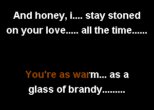 And honey, i.... stay stoned
on your love ..... all the time ......

You're as warm... as a
glass of brandy .........