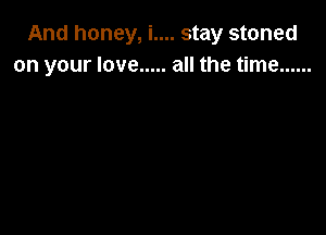 And honey, i.... stay stoned
on your love ..... all the time ......