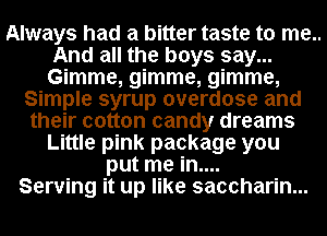 Always had a bitter taste to me..
And all the boys say...
Gimme, gimme, gimme,

Simple syrup overdose and
their cotton candy dreams
Little pink package you
put me in....

Serving it up like saccharin...