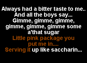 Always had a bitter taste to me..
And all the boys say...
Gimme, gimme, gimme,

gimme, gimme, gimme some
a'that sugar
Little pink package you
put me in....
Serving it up like saccharin...