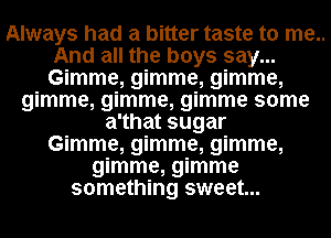 Always had a bitter taste to me..
And all the boys say...
Gimme, gimme, gimme,

gimme, gimme, gimme some
a'that sugar
Gimme, gimme, gimme,
gimme, gimme
something sweet...