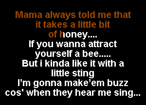 Mama always told me that
it takes a little bit
of honey....
If you wanna attract
yourself a bee .....
But i kinda like it with a
little sting
Pm gonna make,em buzz
003' when they hear me sing...