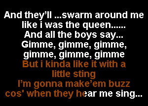 And theyill ...swarm around me
like i was the queen ......
And all the boys say...
Gimme, gimme, gimme,
gimme, gimme, gimme
But i kinda like it with a

little sting
Pm gonna makeiem buzz
003' when they hear me sing...