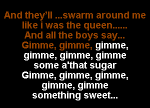 And theyell ...swarm around me
like i was the queen ......
And all the boys say...
Gimme, gimme, gimme,
gimme, gimme, gimme

some a'that sugar
Gimme, gimme, gimme,
gimme, gimme
something sweet...