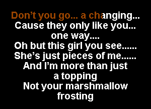 Donot you go... a changing...
Cause they only like you...
one way....
on but this girl you see ......
She,s just pieces of me ......
And Pm more than just
a topping
Not your marshmallow
frosting