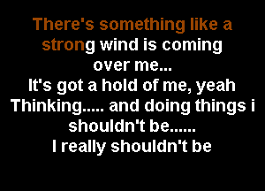 There's something like a
strong wind is coming
over me...

It's got a hold of me, yeah
Thinking ..... and doing things i
shouldn't be ......

I really shouldn't be