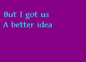 But I got us
A better idea