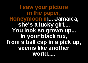 I saw your picture
in the paper,
Honeymoon in... Jamaica,
she's a lucky girl....
You look so grown up...
in your black tux,
from a ball cap in a pick up,
seems like another
world .....