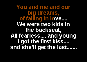 You and me and our
big dreams,
of falling in love....
We were two kids in
the backseat,
All fearless.... and young
I got the first kiss....
and she'll get the last .......