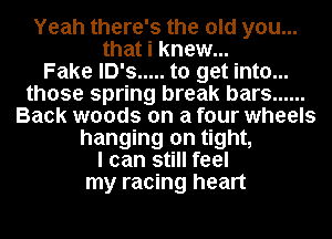 Yeah there's the old you...
that i knew...

Fake lD's ..... to get into...
those spring break bars ......
Back woods on a four wheels
hanging on tight,

I can still feel
my racing heart