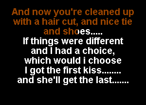 And now you're cleaned up
with a hair cut, and nice tie
and shoes .....

If things were different
and I had a choice,
which would i choose
I got the first kiss ........
and she'll get the last .......