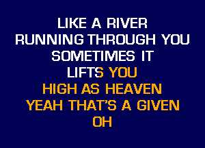 LIKE A RIVER
RUNNING THROUGH YOU
SOMETIMES IT
LIFTS YOU
HIGH AS HEAVEN
YEAH THAT'S A GIVEN
OH