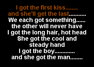 I got the first kiss ........
and she, get the last ...........
We each got something ......

the other will never have
I got the long hair, hot head
She got the cool and
steady hand
I got the boy .............
and she got the man ........