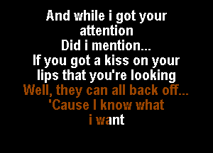 And while i got your
attention
Did i mention...
If you got a kiss on your
lips that you're looking
Well, they can all back off...
'Cause I know what
i want