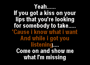 Yeah ......
If you got a kiss on your
lips that you're looking
for somebody to take .....
'Cause i know what i want
And while i got you
listening...

Come on and show me
what I'm missing I