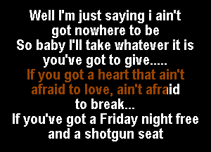 Well I'm just saying i ain't
got nowhere to be
So baby I'll take whatever it is
you've got to give .....
If you got a heart that ain't
afraid to love, ain't afraid
to break...
If you've got a Friday night free
and a shotgun seat