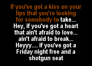 If you've got a kiss on your
lips that you're looking
for somebody to take...

Hey, if you've got a heart
that ain't afraid to love...
ain't afraid to break...
Heyyy.... if you've got a
Friday night free and a
shotgun seat