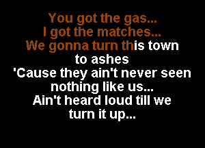 You got the gas...

I got the matches...

We gonna turn this town
to ashes
'Cause they ain't never seen
nothing like us...
Ain't heard loud till we
turn it up...
