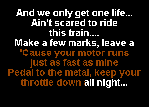 And we only get one life...
Ain't scared to ride
this train....

Make a few marks, leave a
'Cause your motor runs
just as fast as mine
Pedal to the metal, keep your
throttle down all night...