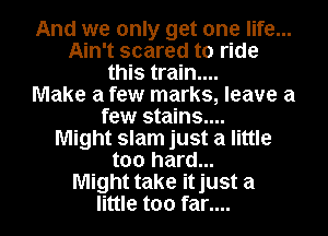 And we only get one life...
Ain't scared to ride

this train....
Make a few marks, leave a
few stains....
Might slam just a little
too hard...

Might take it just a

little too far.... I
