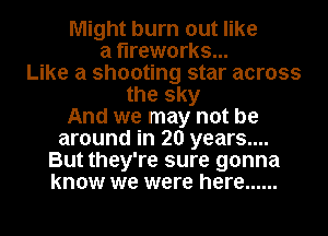Might burn out like
a fireworks...
Like a shooting star across
the sky
And we may not be
around in 20 years....

But they're sure gonna
know we were here ......