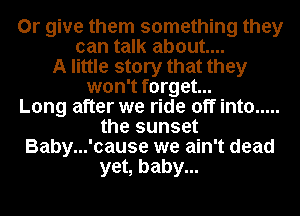 0r give them something they
can talk about...
A little story that they
won't forget...

Long after we ride off into .....
the sunset
Baby...'cause we ain't dead
yet, baby...