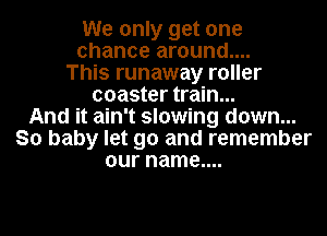 We only get one
chance around....
This runaway roller
coaster train...
And it ain't slowing down...
So baby let go and remember
our name....
