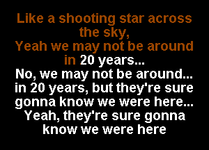 Like a shooting star across
the sky,
Yeah we may not be around
in 20 years...
No, we may not be around...
in 20 years, but they're sure
gonna know we were here...
Yeah, they're sure gonna
know we were here