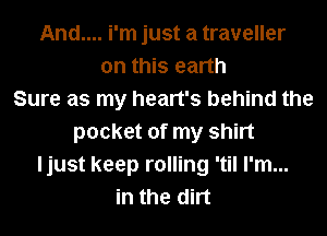 And.... i'm just a traveller
on this earth
Sure as my heart's behind the
pocket of my shirt
ljust keep rolling 'til I'm...
in the dirt
