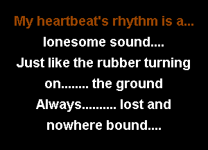 My heartbeat's rhythm is a...
lonesome sound....
Just like the rubber turning
on ........ the ground
Always .......... lost and
nowhere b0und....
