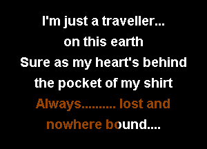 I'm just a traveller...
on this earth
Sure as my heart's behind
the pocket of my shirt
Always .......... lost and
nowhere bound....