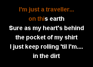 I'm just a traveller...
on this earth
Sure as my heart's behind
the pocket of my shirt
ljust keep rolling 'til I'm....
in the dirt