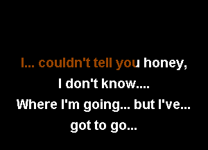 I... couldn't tell you honey,

I don't know...
Where I'm going... but I've...
got to go...