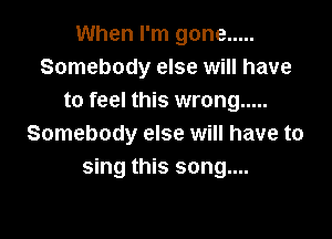 When I'm gone .....
Somebody else will have
to feel this wrong .....

Somebody else will have to
sing this song....