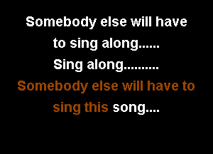 Somebody else will have
to sing along ......
Sing along ..........

Somebody else will have to
sing this song....
