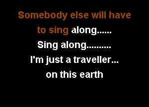 Somebody else will have
to sing along ......
Sing along ..........

I'm just a traveller...
on this earth