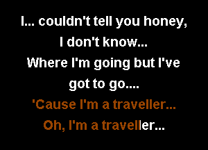 I... couldn't tell you honey,
I don't know...
Where I'm going but I've

got to go....
'Cause I'm a traveller...
Oh, I'm a traveller...