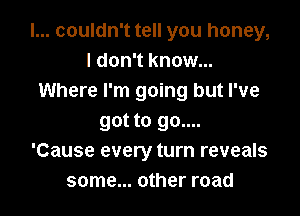 I... couldn't tell you honey,
I don't know...
Where I'm going but I've

got to go....
'Cause every turn reveals
some... other road