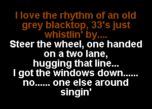 I love the rhythm of an old
grey blacktop, 33's just
whistlin' by....

Steer the wheel, one handed
on a two lane,
hugging that line...

I got the windows down ......
n0 ...... one else around
singin'