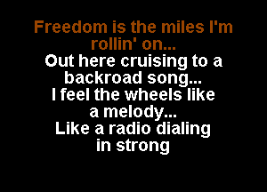 Freedom is the miles I'm
rollin' on...

Out here cruising to a
backroad song...
lfeel the wheels like
a melody...

Like a radio dialing
in strong

g