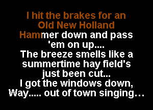 I hit the brakes for an
Old New Holland
Hammer down and pass
'em on up....

The breeze smells like a
summertime hay field's
just been cut...

I got the windows down,

Way ..... out of town singing...