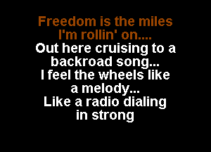 Freedom is the miles
I'm rollin' on....
Out here cruising to a
backroad song...

I feel the wheels like

a melody...
Like a radio dialing
in strong