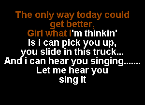 The only way today could
get better,
Girl what I'm thinkin'
ls i can pick you up,
you slide in this truck...
And i can hear you singing .......
Let me hear you
sing it